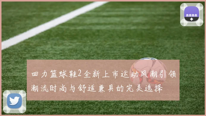 回力篮球鞋2全新上市运动风潮引领潮流时尚与舒适兼具的完美选择