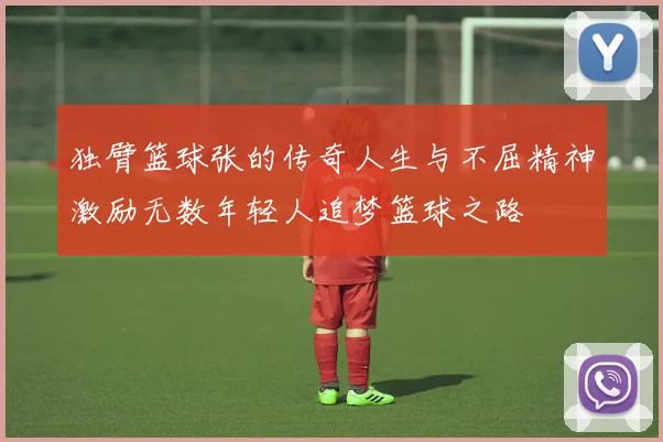 独臂篮球张的传奇人生与不屈精神激励无数年轻人追梦篮球之路