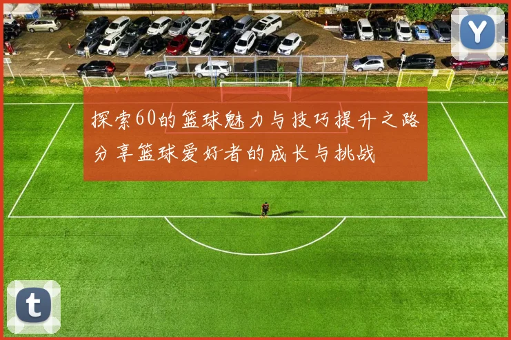 探索60的篮球魅力与技巧提升之路分享篮球爱好者的成长与挑战