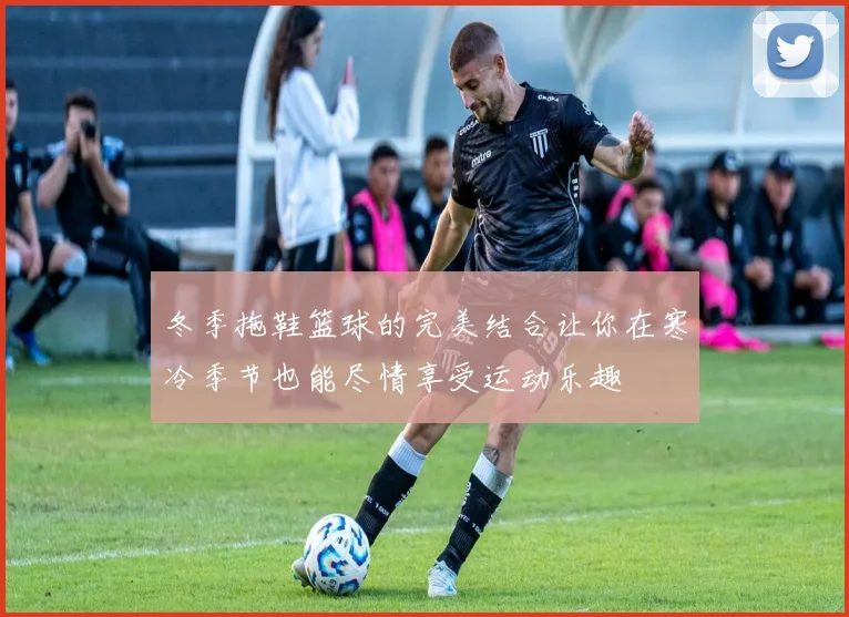 冬季拖鞋篮球的完美结合让你在寒冷季节也能尽情享受运动乐趣