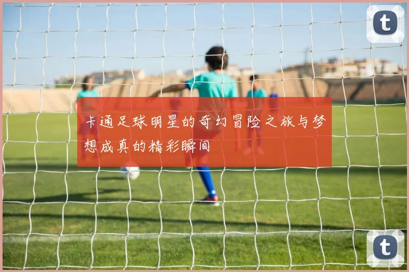 卡通足球明星的奇幻冒险之旅与梦想成真的精彩瞬间
