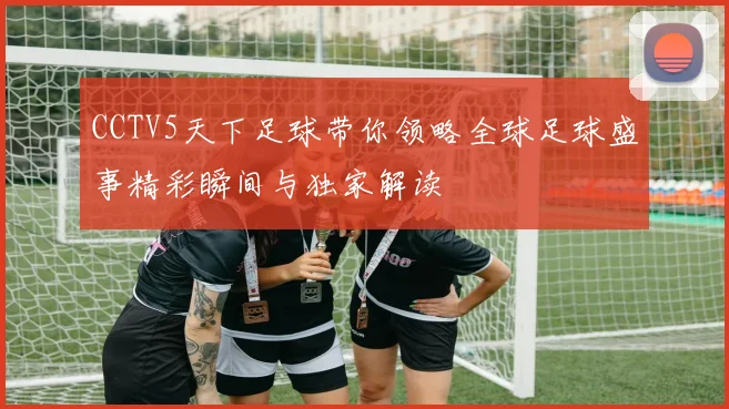 CCTV5天下足球带你领略全球足球盛事精彩瞬间与独家解读