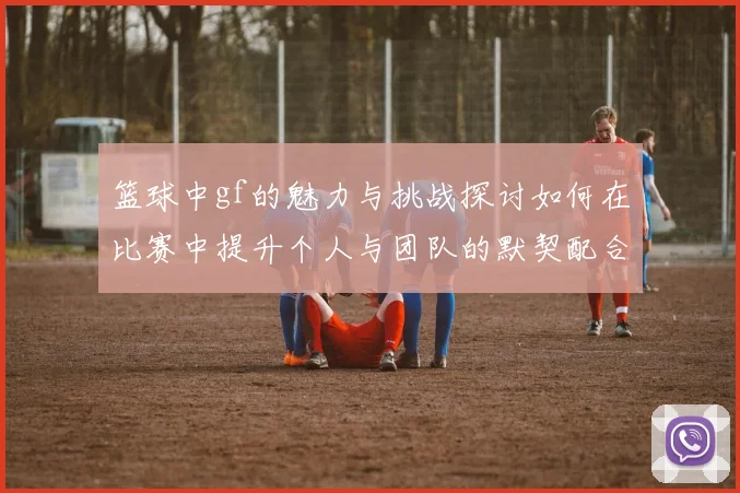 篮球中gf的魅力与挑战探讨如何在比赛中提升个人与团队的默契配合