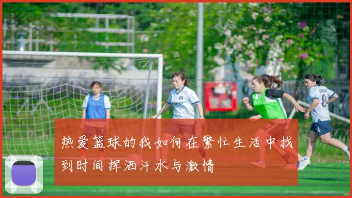 热爱篮球的我如何在繁忙生活中找到时间挥洒汗水与激情