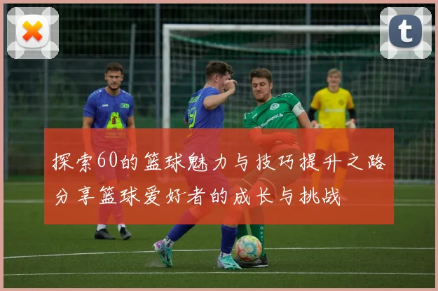 探索60的篮球魅力与技巧提升之路分享篮球爱好者的成长与挑战