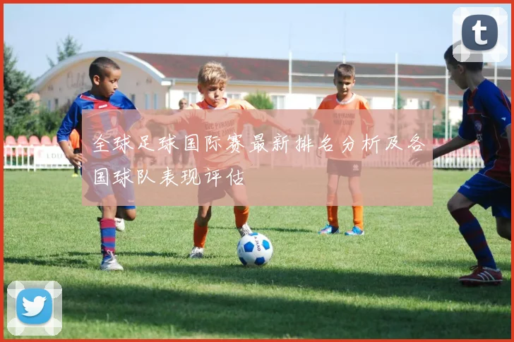 全球足球国际赛最新排名分析及各国球队表现评估